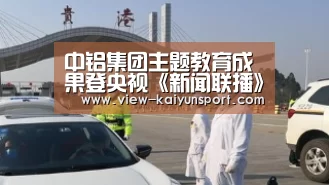 中铝集团主题教育成果登央视《新闻联播》_开云体育(图3) 开云体育